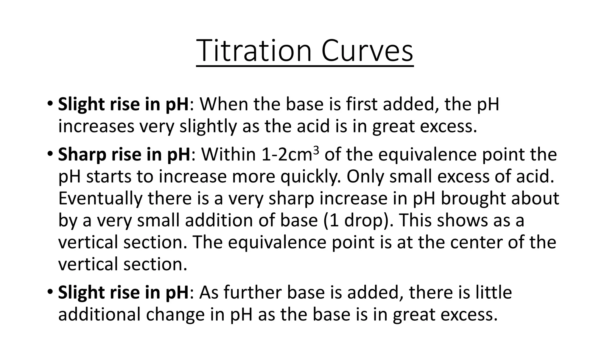 Titration Curves
• Slight rise in pH: When the base is first added, the pH
increases very slightly as the acid is in great excess.
• Sharp rise in pH: Within 1-2cm3 of the equivalence point the
pH starts to increase more quickly. Only small excess of acid.
Eventually there is a very sharp increase in pH brought about
by a very small addition of base (1 drop). This shows as a
vertical section. The equivalence point is at the center of the
vertical section.
• Slight rise in pH: As further base is added, there is little
additional change in pH as the base is in great excess.
 