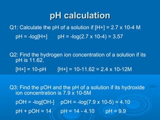 pH calculation
Q1: Calculate the pH of a solution if [H+] = 2.7 x 10-4 M
  pH = -log[H+]      pH = -log(2.7 x 10-4) = 3.57


Q2: Find the hydrogen ion concentration of a solution if its
  pH is 11.62.
  [H+] = 10-pH       [H+] = 10-11.62 = 2.4 x 10-12M


Q3: Find the pOH and the pH of a solution if its hydroxide
  ion concentration is 7.9 x 10-5M
  pOH = -log[OH-]     pOH = -log(7.9 x 10-5) = 4.10
  pH + pOH = 14       pH = 14 - 4.10      pH = 9.9
 