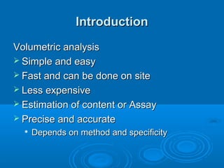 Introduction
Volumetric analysis
 Simple and easy
 Fast and can be done on site
 Less expensive
 Estimation of content or Assay
 Precise and accurate
     Depends on method and specificity
 