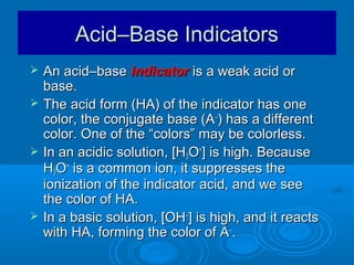 Acid–Base Indicators
   An acid–base indicator is a weak acid or
    base.
   The acid form (HA) of the indicator has one
    color, the conjugate base (A–) has a different
    color. One of the “colors” may be colorless.
   In an acidic solution, [H3O+] is high. Because
    H3O+ is a common ion, it suppresses the
    ionization of the indicator acid, and we see
    the color of HA.
   In a basic solution, [OH–] is high, and it reacts
    with HA, forming the color of A–.
 