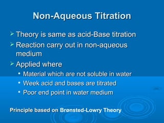 Non-Aqueous Titration
 Theory is same as acid-Base titration
 Reaction carry out in non-aqueous
  medium
 Applied where
  
      Material which are not soluble in water
     Week acid and bases are titrated
     Poor end point in water medium

Principle based on Brønsted-Lowry Theory
 