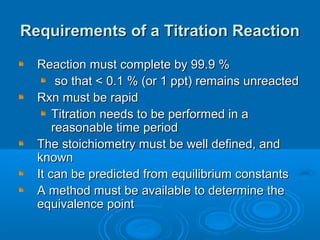 Requirements of a Titration Reaction

  Reaction must complete by 99.9 %
       so that < 0.1 % (or 1 ppt) remains unreacted
  Rxn must be rapid
      Titration needs to be performed in a
      reasonable time period
  The stoichiometry must be well defined, and
  known
  It can be predicted from equilibrium constants
  A method must be available to determine the
  equivalence point
 
