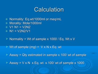 Calculation
o   Normality: Eq.wt/1000ml or meq/mL
o   Morality: Mole/1000ml
o   V1 N1 = V2N2
o   N1 = V2N2/V1

   Normality = Wt of sample x 1000 / Eq. Wt x V

   Wt of sample (mg) = V x N x Eq. wt

   Assay = Qty estimated in sample x 100/ wt of sample

   Assay = V x N x Eq. wt x 100/ wt of sample x 1000
 