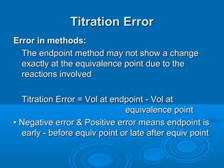 Titration Error
Error in methods:
  The endpoint method may not show a change
  exactly at the equivalence point due to the
  reactions involved

  Titration Error = Vol at endpoint - Vol at
                              equivalence point
• Negative error & Positive error means endpoint is
  early - before equiv point or late after equiv point
 