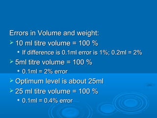 Errors in Volume and weight:
 10 ml titre volume = 100 %
     If difference is 0.1ml error is 1%; 0.2ml = 2%
 5ml titre volume = 100 %
  
      0.1ml = 2% error
 Optimum    level is about 25ml
 25 ml titre volume = 100 %
  
      0.1ml = 0.4% error
 