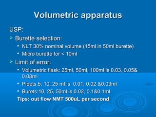 Volumetric apparatus
USP:
 Burette selection:
       NLT 30% nominal volume (15ml in 50ml burette)
       Micro burette for < 10ml
   Limit of error:
     Volumetric flask: 25ml, 50ml, 100ml is 0.03, 0.05&
      0.08ml
     Pipets:5, 10, 25 ml is 0.01, 0.02 &0.03ml

     Burets:10, 25, 50ml is 0.02, 0.1&0.1ml


    Tips: out flow NMT 500uL per second
 