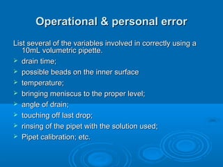 Operational & personal error
List several of the variables involved in correctly using a
   10mL volumetric pipette.
 drain time;
 possible beads on the inner surface
 temperature;
 bringing meniscus to the proper level;
 angle of drain;
 touching off last drop;
 rinsing of the pipet with the solution used;
 Pipet calibration; etc.
 