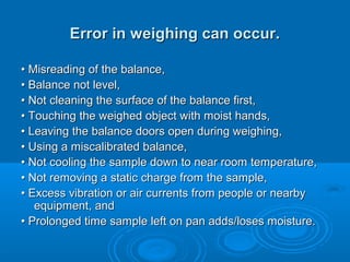 Error in weighing can occur.

• Misreading of the balance,
• Balance not level,
• Not cleaning the surface of the balance first,
• Touching the weighed object with moist hands,
• Leaving the balance doors open during weighing,
• Using a miscalibrated balance,
• Not cooling the sample down to near room temperature,
• Not removing a static charge from the sample,
• Excess vibration or air currents from people or nearby
   equipment, and
• Prolonged time sample left on pan adds/loses moisture.
 