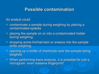 Possible contamination

An analyst could
   contaminate a sample during weighing by placing a
    contaminated spatula
   placing the sample on or into a contaminated holder
    during weighing,
   dropping some lint/hair/skin or sneeze into the sample
    while weighing,
   opening up a bottle of chemicals near the sample being
    weighed.
   When performing trace analysis, it is possible for just a
    microgram even massive fingerprint!
 