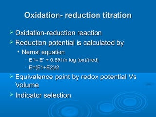 Oxidation- reduction titration

 Oxidation-reduction reaction
 Reduction potential is calculated by
     Nernst equation
       • E1= E’ + 0.591/n log (ox)/(red)
       • E=(E1+E2)/2
 Equivalence point by redox potential Vs
  Volume
 Indicator selection
 