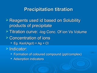 Precipitation titration

 Reagents used id based on Solubility
  products of precipitate
 Titration curve: -log Conc. Of ion Vs Volume
 Concentration of ions
  
      Eg. Ksol(Agcl) = Ag + Cl
 Indicator:
     Formation of coloured compound (ppt/complex)
     Adsorption indicators
 