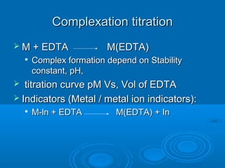 Complexation titration
 M + EDTA                M(EDTA)
       Complex formation depend on Stability
        constant, pH,
  titration curve pM Vs, Vol of EDTA
 Indicators (Metal / metal ion indicators):
       M-ln + EDTA         M(EDTA) + In
 