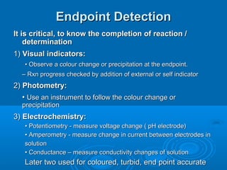 Endpoint Detection
It is critical, to know the completion of reaction /
    determination
1) Visual indicators:
   • Observe a colour change or precipitation at the endpoint.
  – Rxn progress checked by addition of external or self indicator
2) Photometry:
   • Use an instrument to follow the colour change or
  precipitation
3) Electrochemistry:
   • Potentiometry - measure voltage change ( pH electrode)
   • Amperometry - measure change in current between electrodes in
   solution
   • Conductance – measure conductivity changes of solution
   Later two used for coloured, turbid, end point accurate
 