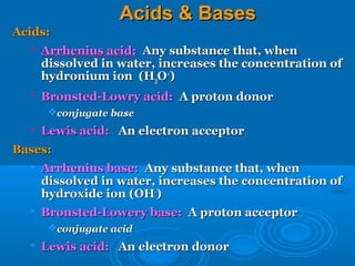 Acids & Bases
Acids:
     Arrhenius acid: Any substance that, when
      dissolved in water, increases the concentration of
      hydronium ion (H3O+)
  
      Bronsted-Lowry acid: A proton donor
       conjugate base
  
      Lewis acid: An electron acceptor
Bases:
  
      Arrhenius base: Any substance that, when
      dissolved in water, increases the concentration of
      hydroxide ion (OH-)
  
      Bronsted-Lowery base: A proton acceptor
       conjugate acid
  
      Lewis acid: An electron donor
 