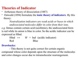 Theories of Indicator
- Arrheneus theory of dissociation (1887)
- Ostwald (1894) formulate the ionic theory of indicators. By this
theory:
Neutralization indicators are weak acids or bases in which
undissociated molecules differ in color from their ions.
e.g. litmus contain certain acid (azolitmic), the undissociated form
is red while its anion is blue in color. So the acidic indicator can be
expressed as HInd.
HInd ↔ H+
+ Ind-
(acidic indicator)
Red Blue
Drawbacks:
- This theory is not quite correct for certain organic
compound whose color depends upon the structure of the molecules
and color changes occur due to intramolecular rearrangement.
 