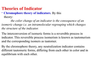 Theories of Indicator
- Chromophore theory of indicators. By this
theory:
the color change of an indicator is the consequence of an
isomeric change i.e. an intramolecular regrouping which changes
the structure of the indicator.
The interconversion of isomeric forms is a reversible process in
indicator. This reversible process isomerism is known as tautomerism
and the corresponding isomers as tautomer.
By the chromophore theory, any neutralization indicator contains
different tautomeric forms, differing from each other in color and in
equilibrium with each other.
 