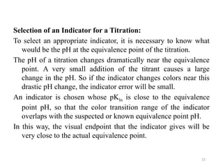 Selection of an Indicator for a Titration:
To select an appropriate indicator, it is necessary to know what
would be the pH at the equivalence point of the titration.
The pH of a titration changes dramatically near the equivalence
point. A very small addition of the titrant causes a large
change in the pH. So if the indicator changes colors near this
drastic pH change, the indicator error will be small.
An indicator is chosen whose pKIn is close to the equivalence
point pH, so that the color transition range of the indicator
overlaps with the suspected or known equivalence point pH.
In this way, the visual endpoint that the indicator gives will be
very close to the actual equivalence point.
15
 