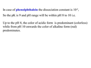 In case of phenolphthalein the dissociation constant is 10-9
,
So the pK is 9 and pH range will be within pH 8 to 10 i.e.
Up to the pH 8, the color of acidic form is predominant (colorless)
while from pH 10 onwards the color of alkaline form (red)
predominates.
 