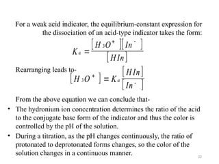 For a weak acid indicator, the equilibrium-constant expression for
the dissociation of an acid-type indicator takes the form:
Rearranging leads to-
From the above equation we can conclude that-
• The hydronium ion concentration determines the ratio of the acid
to the conjugate base form of the indicator and thus the color is
controlled by the pH of the solution.
• During a titration, as the pH changes continuously, the ratio of
protonated to deprotonated forms changes, so the color of the
solution changes in a continuous manner.
  
 
K
H O In
HIn
a 
3
 
 
 
H O K
HIn
In
a
3 
+ -
+
-
22
 