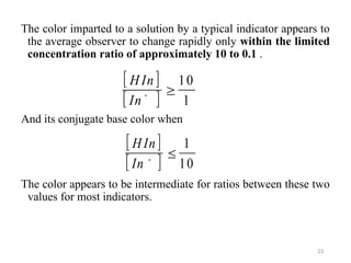 The color imparted to a solution by a typical indicator appears to
the average observer to change rapidly only within the limited
concentration ratio of approximately 10 to 0.1 .
And its conjugate base color when
The color appears to be intermediate for ratios between these two
values for most indicators.
23
 
 
H In
In

10
1
 
 
H In
In

1
10
-
-
 