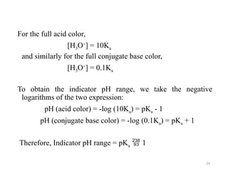 For the full acid color,
[H3O+
] = 10Ka
and similarly for the full conjugate base color,
[H3O+
] = 0.1Ka
To obtain the indicator pH range, we take the negative
logarithms of the two expression:
pH (acid color) = -log (10Ka) = pKa - 1
pH (conjugate base color) = -log (0.1Ka) = pKa + 1
Therefore, Indicator pH range = pKa  1
24
 