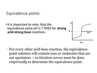 Equivalence points
• It is important to note, that the
equivalence point pH is 7 ONLY for strong
acid-strong base reactions.
• For every other acid-base reaction, the equivalence
point solution will contain ions or molecules that are
not spectators – so titration curves must be done
empirically to determine the equivalence point .
 