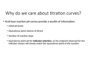 Why do we care about titration curves?
• Acid base reaction pH curves provide a wealth of information:
• Initial pH levels
• Equivalence point volume of titrant
• Number of reaction steps
• Equivalence point pH for indicator selection; so the endpoint observed for the
indicator chosen will closely match the equivalence point of the reaction
 