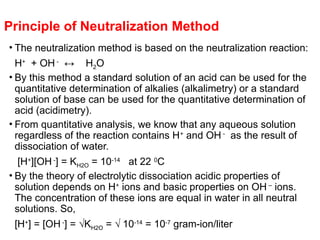 Principle of Neutralization Method
• The neutralization method is based on the neutralization reaction:
H+
+ OH -
↔ H2O
• By this method a standard solution of an acid can be used for the
quantitative determination of alkalies (alkalimetry) or a standard
solution of base can be used for the quantitative determination of
acid (acidimetry).
• From quantitative analysis, we know that any aqueous solution
regardless of the reaction contains H+
and OH -
as the result of
dissociation of water.
[H+
][OH -
] = KH2O = 10-14
at 22 0
C
• By the theory of electrolytic dissociation acidic properties of
solution depends on H+
ions and basic properties on OH –
ions.
The concentration of these ions are equal in water in all neutral
solutions. So,
[H+
] = [OH -
] = √KH2O = √ 10-14
= 10-7
gram-ion/liter
 