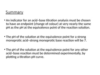 Summary
• An indicator for an acid–base titration analysis must be chosen
to have an endpoint (change of colour) at very nearly the same
pH as the pH at the equivalence point of the reaction solution.
• The pH of the solution at the equivalence point for a strong
monoprotic acid–strong monoprotic base reaction will be 7.
• The pH of the solution at the equivalence point for any other
acid–base reaction must be determined experimentally, by
plotting a titration pH curve.
 