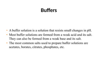 Buffers
• A buffer solution is a solution that resists small changes in pH.
• Most buffer solutions are formed from a weak acid and its salt.
They can also be formed from a weak base and its salt.
• The most common salts used to prepare buffer solutions are
acetates, borates, citrates, phosphates, etc.
 