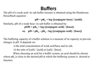 Buffers
The pH of a weak acid- its salt buffer mixture is obtained using the Henderson-
Hesselbach equation:
pH = pKa + log ([conjugate base] / [acid])
Similarly, pH of a weak base- its salt buffer is obtained by:
pOH = pKb + log ([conjugate acid] / [base])
or, pH = pKw - pKb - log ([conjugate acid] / [base])
The buffering capacity of a buffer solution is a measure of its capacity to prevent
changes in pH. It depends on:
i) the total concentration of weak acid/base and its salt.
ii) the ratio of [salt] / [acid] or [salt] / [base] .
When choosing an acid for a buffer system, an acid should be chosen
whose pKa is close to the desired pH at which the buffering system is desired to
function.
 