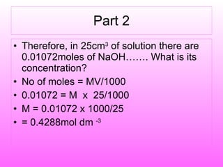 Part 2 Therefore, in 25cm 3  of solution there are 0.01072moles of NaOH……. What is its concentration? No of moles = MV/1000 0.01072 = M  x  25/1000 M = 0.01072 x 1000/25 = 0.4288mol dm  -3 