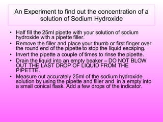 An Experiment to find out the concentration of a solution of Sodium Hydroxide Half fill the 25ml pipette with your solution of sodium hydroxide with a pipette filler. Remove the filler and place your thumb or first finger over the round end of the pipette to stop the liquid escaping. Invert the pipette a couple of times to rinse the pipette. Drain the liquid into an empty beaker – DO NOT BLOW OUT THE LAST DROP OF LIQUID FROM THE PIPETTE. Measure out accurately 25ml of the sodium hydroxide  solution by using the pipette and filler and  in a empty into a small conical flask. Add a few drops of the indicator. 