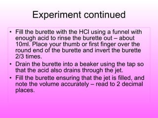 Experiment continued Fill the burette with the HCl using a funnel with enough acid to rinse the burette out – about 10ml. Place your thumb or first finger over the round end of the burette and invert the burette 2/3 times. Drain the burette into a beaker using the tap so that the acid also drains through the jet. Fill the burette ensuring that the jet is filled, and note the volume accurately – read to 2 decimal places. 