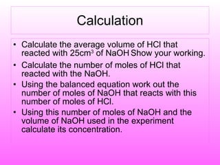 Calculation Calculate the average volume of HCl that reacted with 25cm 3  of NaOH   Show your working. Calculate the number of moles of HCl that reacted with the NaOH. Using the balanced equation work out the number of moles of NaOH that reacts with this number of moles of HCl. Using this number of moles of NaOH and the volume of NaOH used in the experiment calculate its concentration. 