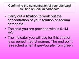 Confirming the concentration of your standard solution of Sodium carbonate Carry out a titration to work out the concentration of your solution of sodium carbonate. The acid you are provided with is 0.1M HCl. The indicator you will use for this titration is screened methyl orange. The end point is reached when it grey/purple from green 