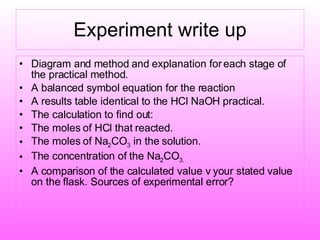 Experiment write up Diagram and method and explanation for each stage of the practical method. A balanced symbol equation for the reaction A results table identical to the HCl NaOH practical. The calculation to find out: The moles of HCl that reacted. The moles of Na 2 CO 3  in the solution. The concentration of the Na 2 CO 3. A comparison of the calculated value v your stated value on the flask. Sources of experimental error? 
