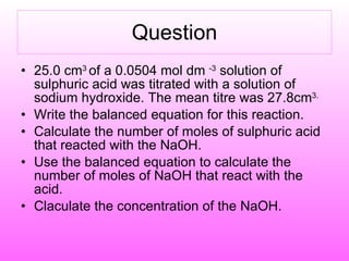 Question 25.0 cm 3  of a 0.0504 mol dm  -3  solution of sulphuric acid was titrated with a solution of sodium hydroxide. The mean titre was 27.8cm 3.   Write the balanced equation for this reaction. Calculate the number of moles of sulphuric acid that reacted with the NaOH. Use the balanced equation to calculate the number of moles of NaOH that react with the acid. Claculate the concentration of the NaOH. 