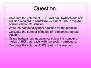 Question. Calculate the volume of 0.100 mol dm -3  hydrochloric acid solution required to neutralise 25 cm 3  of 0.0567 mol dm -3  sodium carbonate solution . Write the balanced symbol equation for the reaction. Calculate the number of moles of  sodium carbonate solution. Using the balanced equation calculate the number of moles of HCl that reacts with the sodium carbonate. Calculate the volume of HCl used in the reaction. 