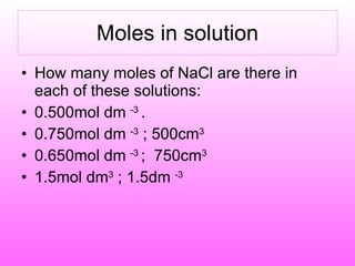 Moles in solution How many moles of NaCl are there in each of these solutions: 0.500mol dm  -3  . 0.750mol dm  -3  ; 500cm 3 0.650mol dm  -3  ;  750cm 3 1.5mol dm 3  ; 1.5dm  -3 