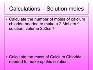 Calculations – Solution moles Calculate the number of moles of calcium chloride needed to make a 2 Mol dm  -3  solution, volume 250cm 3. Calculate the mass of Calcium Chloride needed to make up this solution. 
