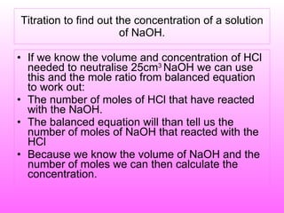 Titration to find out the concentration of a solution of NaOH. If we know the volume and concentration of HCl needed to neutralise 25cm 3  NaOH we can use this and the mole ratio from balanced equation to work out: The number of moles of HCl that have reacted with the NaOH. The balanced equation will than tell us the number of moles of NaOH that reacted with the HCl Because we know the volume of NaOH and the number of moles we can then calculate the concentration. 