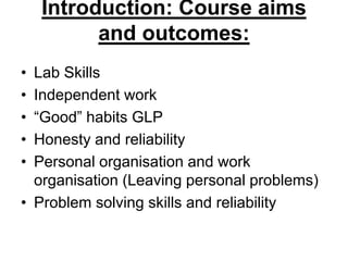 Introduction: Course aims
and outcomes:
• Lab Skills
• Independent work
• “Good” habits GLP
• Honesty and reliability
• Personal organisation and work
organisation (Leaving personal problems)
• Problem solving skills and reliability
 