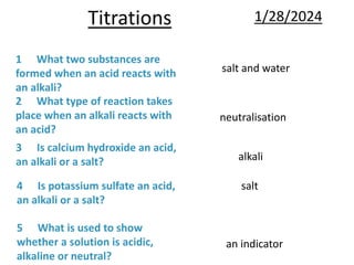 Titrations 1/28/2024
5 What is used to show
whether a solution is acidic,
alkaline or neutral?
4 Is potassium sulfate an acid,
an alkali or a salt?
3 Is calcium hydroxide an acid,
an alkali or a salt?
2 What type of reaction takes
place when an alkali reacts with
an acid?
1 What two substances are
formed when an acid reacts with
an alkali?
salt and water
neutralisation
alkali
salt
an indicator
 