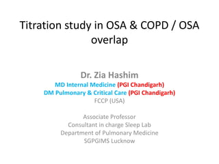 Titration study in OSA & COPD / OSA
overlap
Dr. Zia Hashim
MD Internal Medicine (PGI Chandigarh)
DM Pulmonary & Critical Care (PGI Chandigarh)
FCCP (USA)
Associate Professor
Consultant in charge Sleep Lab
Department of Pulmonary Medicine
SGPGIMS Lucknow
 