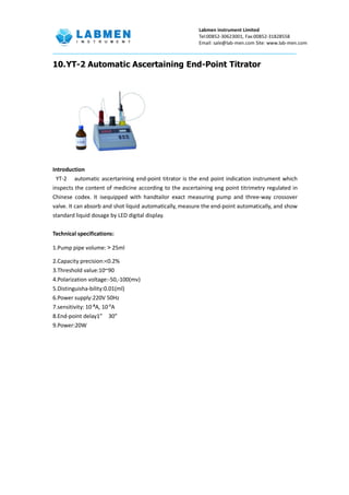 Labmen instrument Limited
Tel:00852-30623001, Fax:00852-31828558
Email: sale@lab-men.com Site: www.lab-men.com
10.YT-2 Automatic Ascertaining End-Point Titrator
Introduction
YT-2 automatic ascertarining end-point titrator is the end point indication instrument which
inspects the content of medicine according to the ascertaining eng point titrimetry regulated in
Chinese codex. It isequipped with handtailor exact measuring pump and three-way crossover
valve. It can absorb and shot liquid automatically, measure the end-point automatically, and show
standard liquid dosage by LED digital display.
Technical specifications:
1.Pump pipe volume:＞25ml
2.Capacity precision:<0.2%
3.Threshold value:10~90
4.Polarization voltage:-50,-100(mv)
5.Distinguisha-bility:0.01(ml)
6.Power supply:220V 50Hz
7.sensitivity: 10-
⁸A, 10-9
A
8.End-point delay1” 30”
9.Power:20W
 