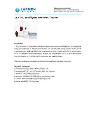 Labmen instrument Limited
Tel:00852-30623001, Fax:00852-31828558
Email: sale@lab-men.com Site: www.lab-men.com
11.YT-2J Intelligent End-Point Titrator
Introduction
The instrument is designed according to Chinese Pharmacopoeia 2005 edition of the capacity
analysis requirements of the end-point titration .The apparatus has a large colored display, touch
screen operation. A variety of technical parameters can be set flexibly according to actual needs,
when in calibration or tests of samples, it show real-time titration curves in color at the same
time, the location of threshold and titration status and are also shown.
The instrument can be connected to special printers and also to desktop computers.
Technical Parameter
1.Polarization voltage:-30mv~-450mv stepless set
2.Sensitivity:10-6
; 10-7
; 10-8
; 10-9
stepless set in four columns
3.Threshold value:50~90 stepless set
4.Minimum feed:0.01,0.02,0.03ml/2 seconds in third grade
5.Titration delay:0 seconds~300 seconds stepless set
6.Mixing speed:001~999 stepless set
 