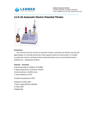 Labmen instrument Limited
Tel:00852-30623001, Fax:00852-31828558
Email: sale@lab-men.com Site: www.lab-men.com
12.D-3A Automatic Electric Potential Titrator
Introduction
The instrument has the function of automatic titration, and shows the titration value by LED
digital display .It is the ideal instrument to have capacity analysis for chemical labs. It is suitable
to analyze the content in all kinds of electric potential titration such as acid and alkali titration,
oxidation and deoxidization titration.
Technical Parameter
1.Measuring range: 0~±1999mv, 0~14.00PH
2. Measuring precision: 0.1%F.Smv, ±0.01PH
3.Control precision: ±0.03PH, ±3mv
4. Input impedance:>1012
Ω
5.Ambient temperature:5-40℃
6.Relative humidity:<85%
7.Power supply:AC220V ±10%50Hz
8. Power:20W
9.Weight:6Kg
 