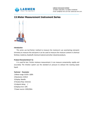 Labmen instrument Limited
Tel:00852-30623001, Fax:00852-31828558
Email: sale@lab-men.com Site: www.lab-men.com
13.Water Measurement Instrument Series
Introduction
This series use kari-fischer method to measure the moisture.It use ascertaining end-point
titrimetry to measure the end-point.it can be used to measure the moisture content in chemical
fertilizer, medicine, foodstuff, chemical material and other industrial products.
Product Characteristics( F-1)
It is used for kari. Fischer moisture measurement. It can measure conveniently, rapidly and
accurately. The titration system use the standard air pressure to exhaust the reacting waste
liquid.
Technical Parameter
1.Meter range: 0.01%--100%
2.Resolution: 0.05ml
3.Display: Needle
4.Titration flow: 0.01ml/s
5.Endpoint delay: /
6.Display error: ≤3%
7.Power source: 220V/50Hz
 