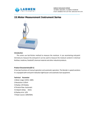 Labmen instrument Limited
Tel:00852-30623001, Fax:00852-31828558
Email: sale@lab-men.com Site: www.lab-men.com
15.Water Measurement Instrument Series
Introduction
This series use kari-fischer method to measure the moisture. It use ascertaining end-point
titrimetry to measure the end-point.it can be used to measure the moisture content in chemical
fertilizer, medicine, foodstuff, chemical material and other industrial products.
Product Characteristics(SD-1)
It has two functions of manual operation and automatic operation. The blender is speed variation.
It is equipped with end-point indication light buzzer and automatic lock equipment.
Technical Parameter
1.Meter range: 0.01%--100%
2.Resolution: 0.05ml
3.Display: LED display
4.Titration flow: Automatic
5.Endpoint delay: 10±2s
6.Display error: ≤2%
7.Power source: 220V/50Hz
 